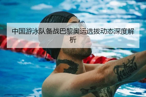 中国游泳队备战巴黎奥运选拔动态深度解析